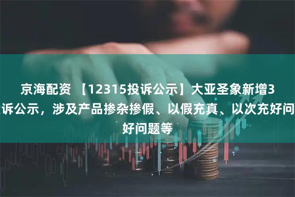 京海配资 【12315投诉公示】大亚圣象新增3件投诉公示，涉及产品掺杂掺假、以假充真、以次充好问题等