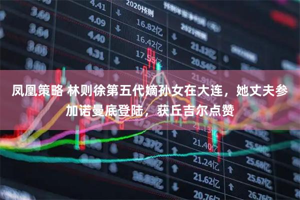 凤凰策略 林则徐第五代嫡孙女在大连，她丈夫参加诺曼底登陆，获丘吉尔点赞