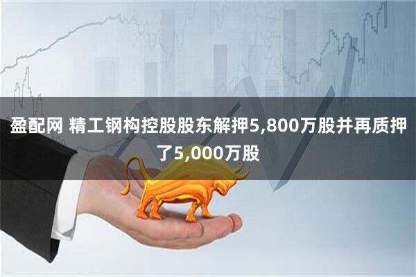 盈配网 精工钢构控股股东解押5,800万股并再质押了5,000万股