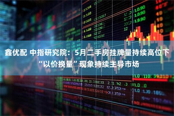 鑫优配 中指研究院：5月二手房挂牌量持续高位下 “以价换量”现象持续主导市场