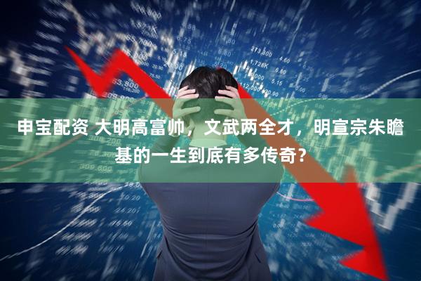 申宝配资 大明高富帅，文武两全才，明宣宗朱瞻基的一生到底有多传奇？