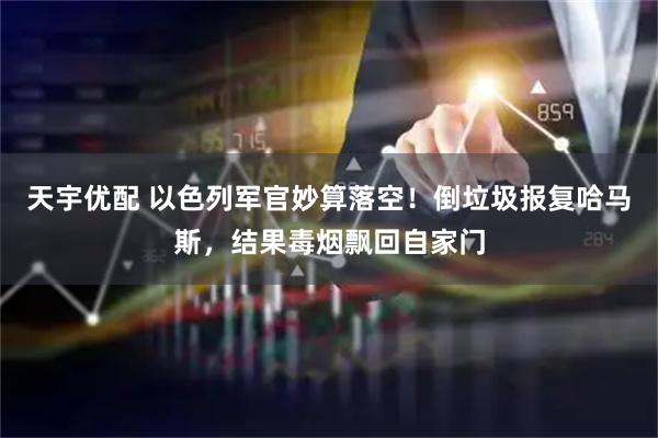 天宇优配 以色列军官妙算落空！倒垃圾报复哈马斯，结果毒烟飘回自家门