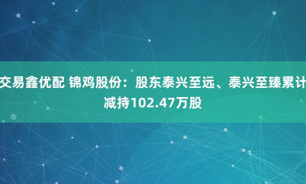 交易鑫优配 锦鸡股份:股东泰兴至远、泰兴至臻累计减持102.47万股