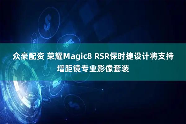 众豪配资 荣耀Magic8 RSR保时捷设计将支持增距镜专业影像套装