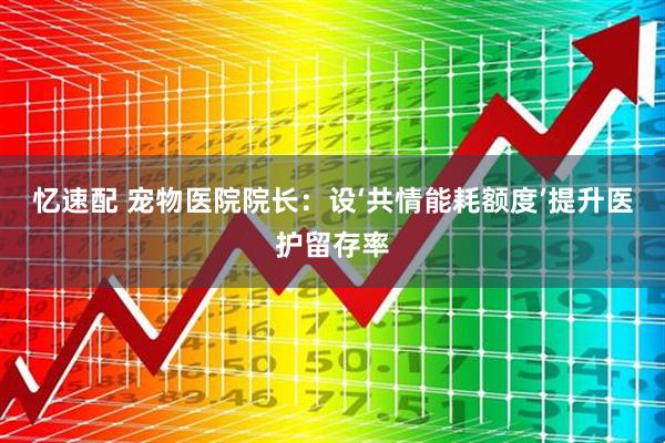 忆速配 宠物医院院长：设‘共情能耗额度’提升医护留存率