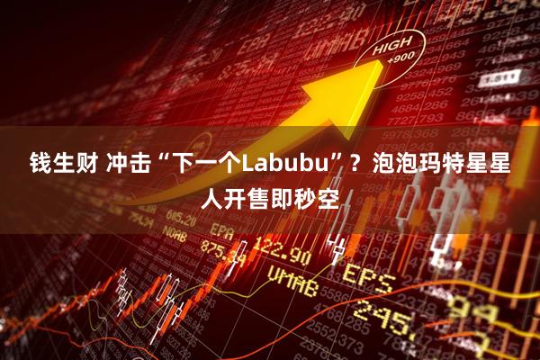 钱生财 冲击“下一个Labubu”？泡泡玛特星星人开售即秒空